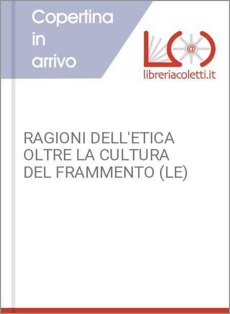 RAGIONI DELL'ETICA OLTRE LA CULTURA DEL FRAMMENTO (LE)