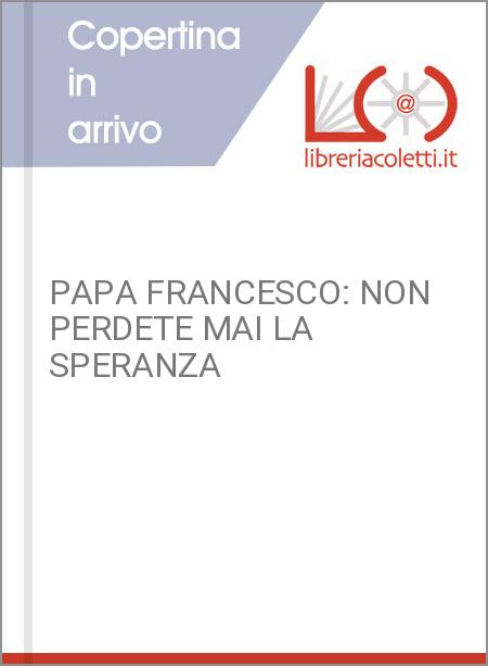 PAPA FRANCESCO: NON PERDETE MAI LA SPERANZA