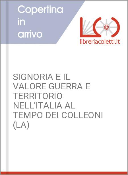 SIGNORIA E IL VALORE GUERRA E TERRITORIO NELL'ITALIA AL TEMPO DEI COLLEONI (LA)