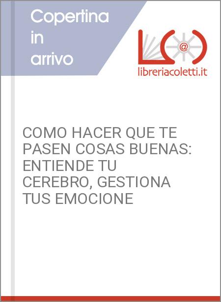 COMO HACER QUE TE PASEN COSAS BUENAS: ENTIENDE TU CEREBRO, GESTIONA TUS EMOCIONE