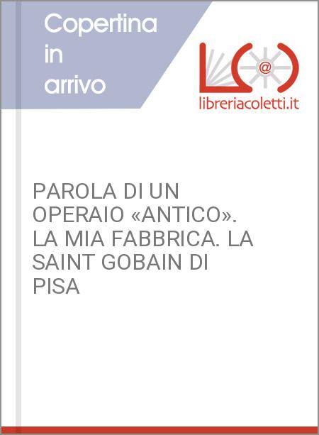 PAROLA DI UN OPERAIO «ANTICO». LA MIA FABBRICA. LA SAINT GOBAIN DI PISA