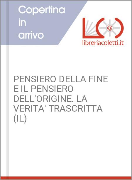 PENSIERO DELLA FINE E IL PENSIERO DELL'ORIGINE. LA VERITA' TRASCRITTA (IL)