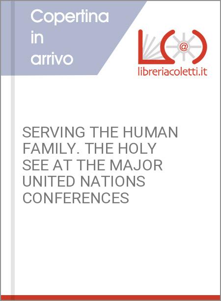 SERVING THE HUMAN FAMILY. THE HOLY SEE AT THE MAJOR UNITED NATIONS CONFERENCES