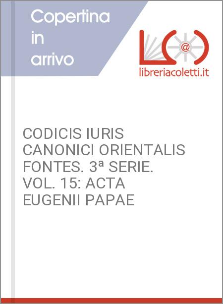 CODICIS IURIS CANONICI ORIENTALIS FONTES. 3ª SERIE. VOL. 15: ACTA EUGENII PAPAE