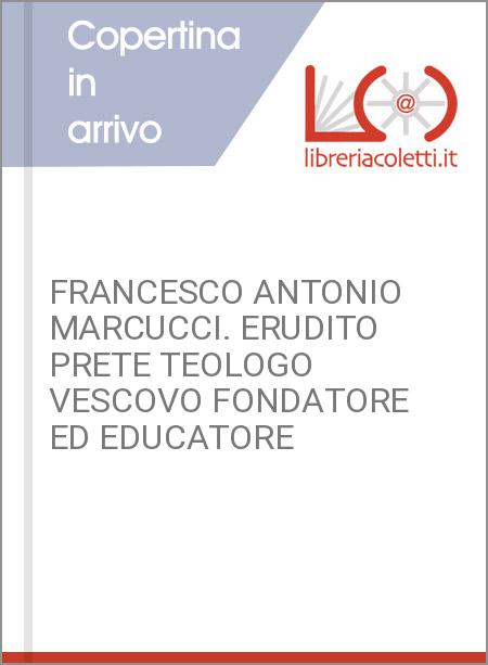 FRANCESCO ANTONIO MARCUCCI. ERUDITO PRETE TEOLOGO VESCOVO FONDATORE ED EDUCATORE