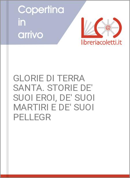 GLORIE DI TERRA SANTA. STORIE DE' SUOI EROI, DE' SUOI MARTIRI E DE' SUOI PELLEGR