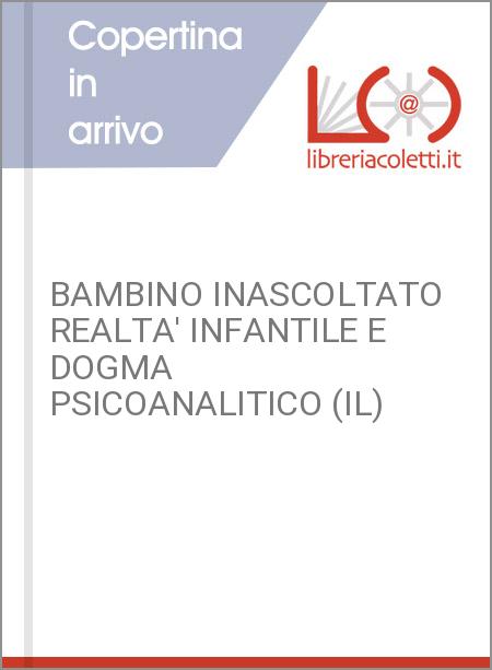 BAMBINO INASCOLTATO REALTA' INFANTILE E DOGMA PSICOANALITICO (IL)