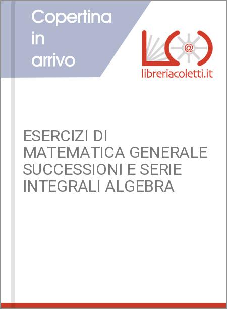 ESERCIZI DI MATEMATICA GENERALE SUCCESSIONI E SERIE INTEGRALI ALGEBRA