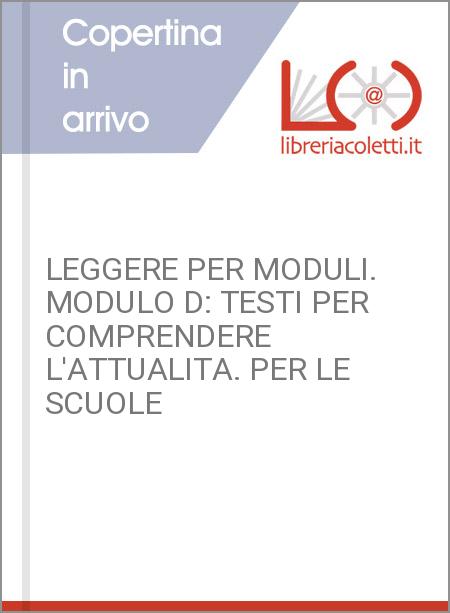 LEGGERE PER MODULI. MODULO D: TESTI PER COMPRENDERE L'ATTUALITA. PER LE SCUOLE