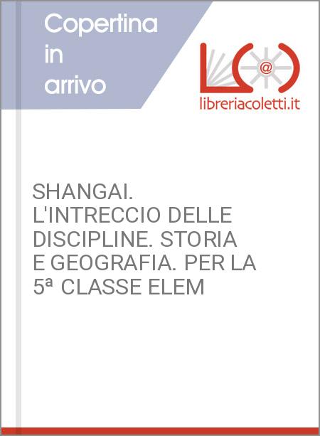 SHANGAI. L'INTRECCIO DELLE DISCIPLINE. STORIA E GEOGRAFIA. PER LA 5ª CLASSE ELEM