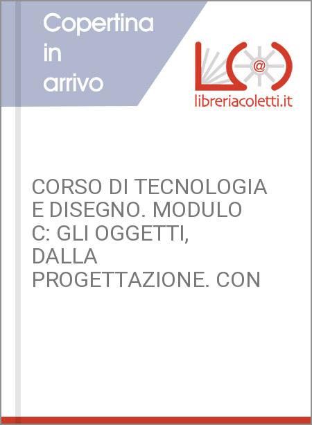 CORSO DI TECNOLOGIA E DISEGNO. MODULO C: GLI OGGETTI, DALLA PROGETTAZIONE. CON