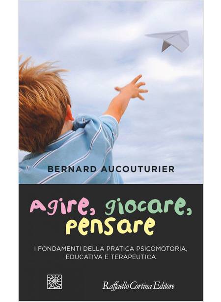 AGIRE, GIOCARE, PENSARE. I FONDAMENTI DELLA PRATICA PSICOLOGICA