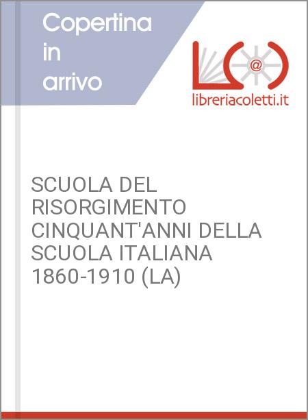 SCUOLA DEL RISORGIMENTO CINQUANT'ANNI DELLA SCUOLA ITALIANA 1860-1910 (LA)
