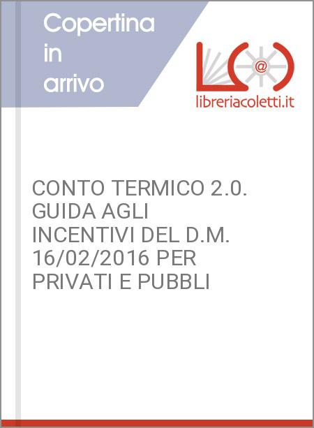 CONTO TERMICO 2.0. GUIDA AGLI INCENTIVI DEL D.M. 16/02/2016 PER PRIVATI E PUBBLI