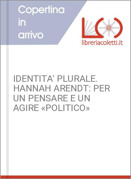 IDENTITA' PLURALE. HANNAH ARENDT: PER UN PENSARE E UN AGIRE «POLITICO»