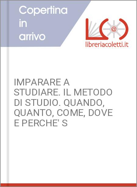 IMPARARE A STUDIARE. IL METODO DI STUDIO. QUANDO, QUANTO, COME, DOVE E PERCHE' S