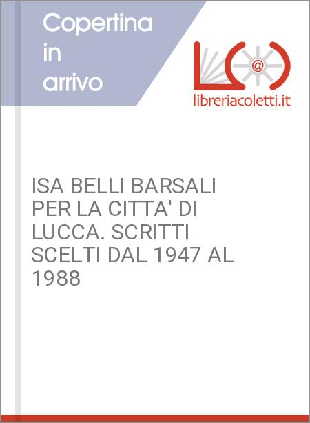 ISA BELLI BARSALI PER LA CITTA' DI LUCCA. SCRITTI SCELTI DAL 1947 AL 1988