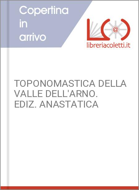 TOPONOMASTICA DELLA VALLE DELL'ARNO. EDIZ. ANASTATICA