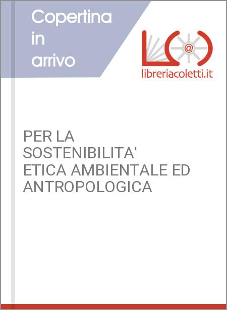 PER LA SOSTENIBILITA' ETICA AMBIENTALE ED ANTROPOLOGICA