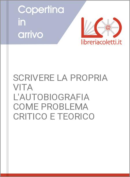 SCRIVERE LA PROPRIA VITA L'AUTOBIOGRAFIA COME PROBLEMA CRITICO E TEORICO