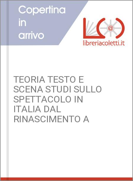 TEORIA TESTO E SCENA STUDI SULLO SPETTACOLO IN ITALIA DAL RINASCIMENTO A