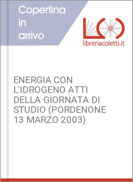 ENERGIA CON L'IDROGENO ATTI DELLA GIORNATA DI STUDIO (PORDENONE 13 MARZO 2003)