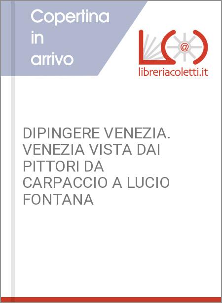 DIPINGERE VENEZIA. VENEZIA VISTA DAI PITTORI DA CARPACCIO A LUCIO FONTANA