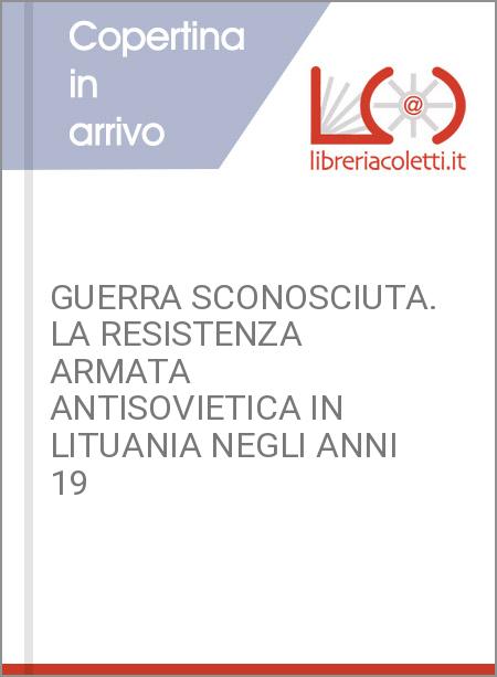 GUERRA SCONOSCIUTA. LA RESISTENZA ARMATA ANTISOVIETICA IN LITUANIA NEGLI ANNI 19