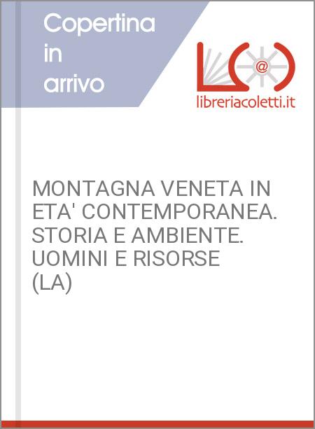 MONTAGNA VENETA IN ETA' CONTEMPORANEA. STORIA E AMBIENTE. UOMINI E RISORSE (LA)