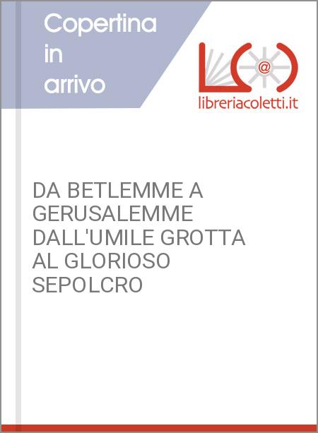 DA BETLEMME A GERUSALEMME DALL'UMILE GROTTA AL GLORIOSO SEPOLCRO