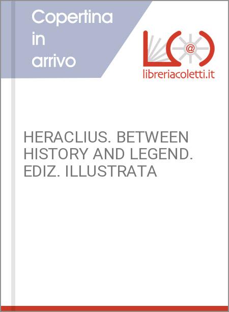 HERACLIUS. BETWEEN HISTORY AND LEGEND. EDIZ. ILLUSTRATA