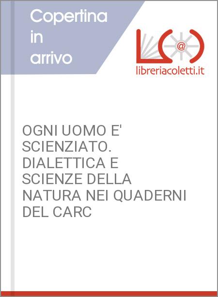 OGNI UOMO E' SCIENZIATO. DIALETTICA E SCIENZE DELLA NATURA NEI QUADERNI DEL CARC